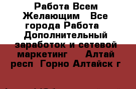 Работа Всем Желающим - Все города Работа » Дополнительный заработок и сетевой маркетинг   . Алтай респ.,Горно-Алтайск г.